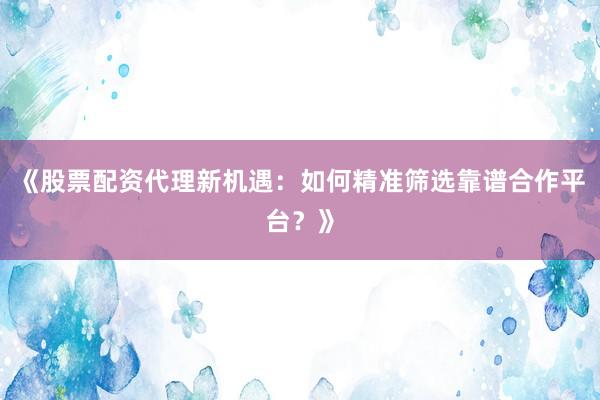 《股票配资代理新机遇：如何精准筛选靠谱合作平台？》