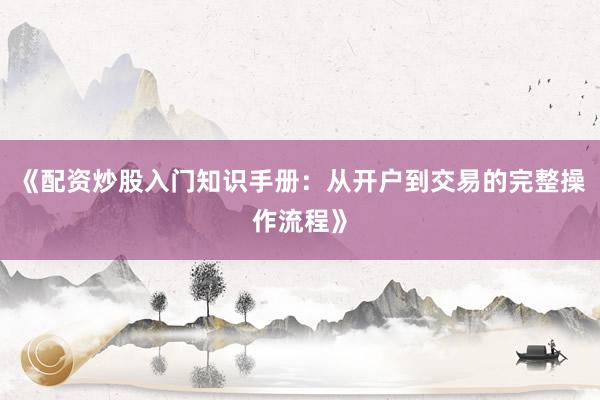 《配资炒股入门知识手册：从开户到交易的完整操作流程》