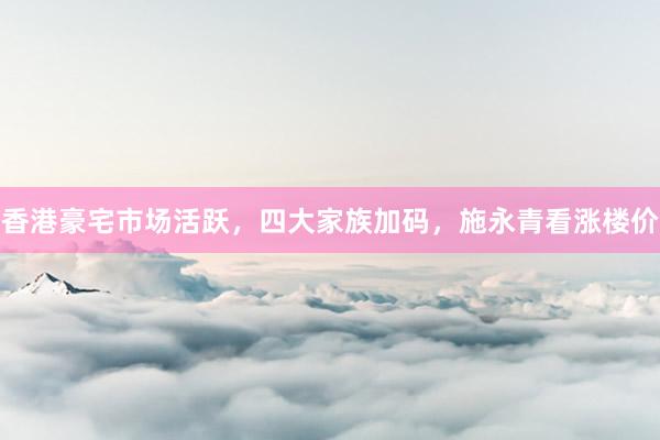香港豪宅市场活跃，四大家族加码，施永青看涨楼价