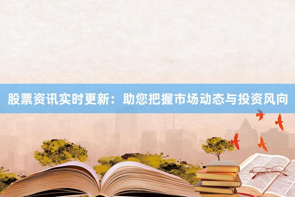 股票资讯实时更新：助您把握市场动态与投资风向