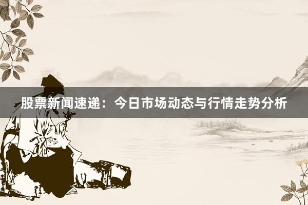 股票新闻速递：今日市场动态与行情走势分析