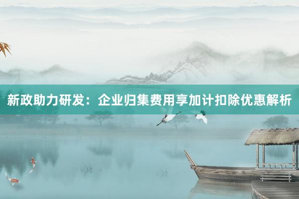 新政助力研发：企业归集费用享加计扣除优惠解析