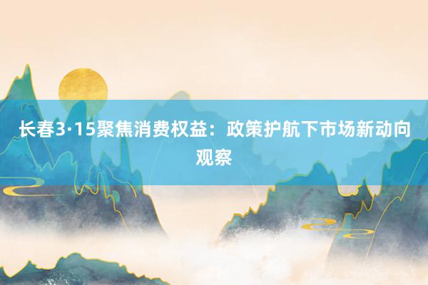 长春3·15聚焦消费权益：政策护航下市场新动向观察