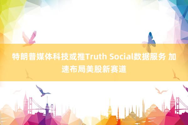 特朗普媒体科技或推Truth Social数据服务 加速布局美股新赛道