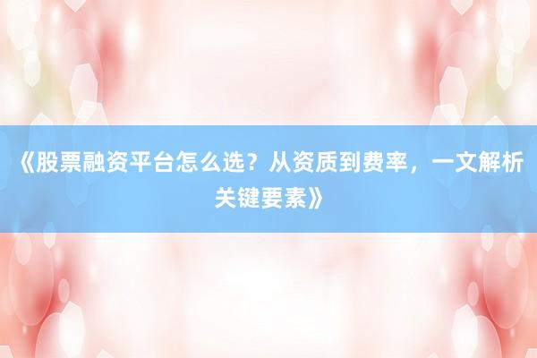 《股票融资平台怎么选？从资质到费率，一文解析关键要素》