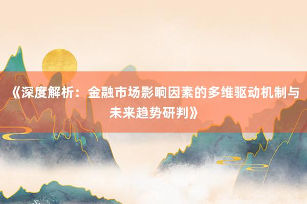 《深度解析：金融市场影响因素的多维驱动机制与未来趋势研判》