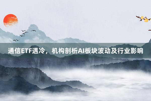 通信ETF遇冷，机构剖析AI板块波动及行业影响