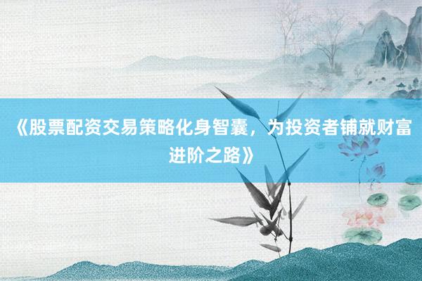 《股票配资交易策略化身智囊，为投资者铺就财富进阶之路》