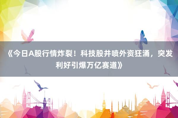 《今日A股行情炸裂！科技股井喷外资狂涌，突发利好引爆万亿赛道》