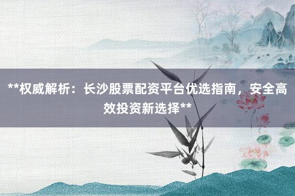 **权威解析：长沙股票配资平台优选指南，安全高效投资新选择**