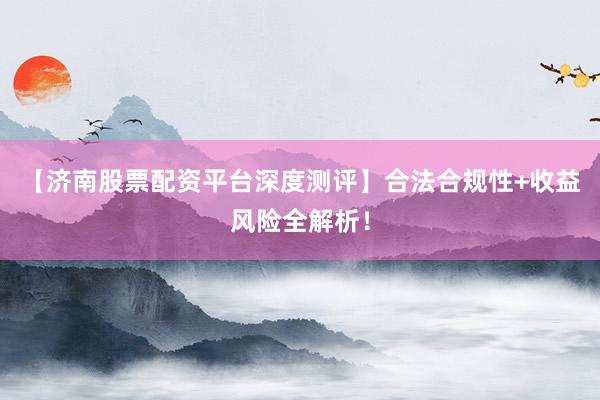 【济南股票配资平台深度测评】合法合规性+收益风险全解析！