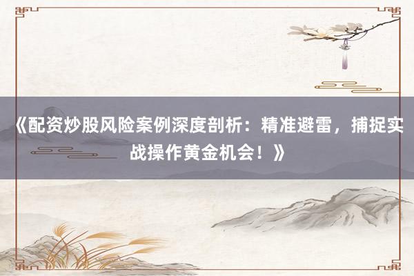 《配资炒股风险案例深度剖析：精准避雷，捕捉实战操作黄金机会！》