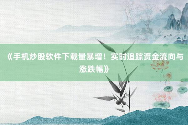 《手机炒股软件下载量暴增！实时追踪资金流向与涨跌幅》