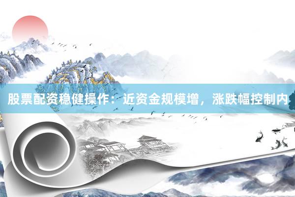 股票配资稳健操作：近资金规模增，涨跌幅控制内