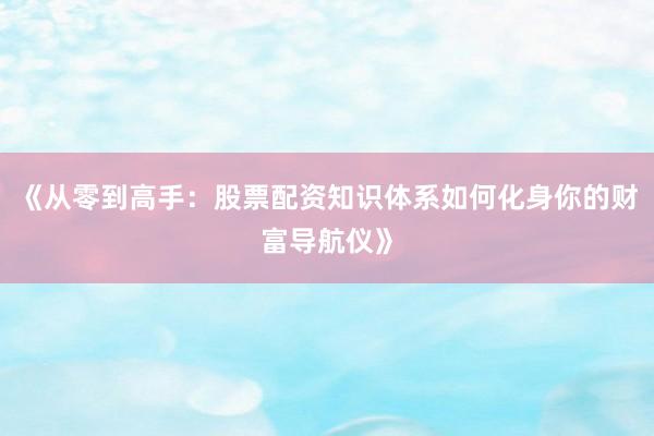 《从零到高手：股票配资知识体系如何化身你的财富导航仪》