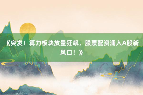 《突发！算力板块放量狂飙，股票配资涌入A股新风口！》