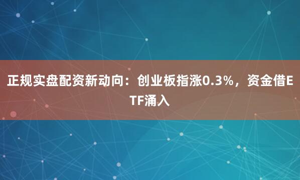 正规实盘配资新动向：创业板指涨0.3%，资金借ETF涌入