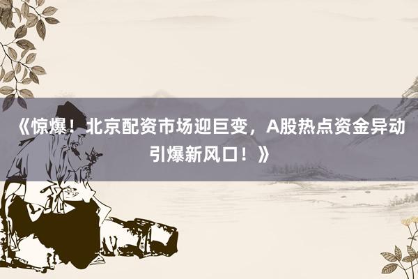 《惊爆！北京配资市场迎巨变，A股热点资金异动引爆新风口！》