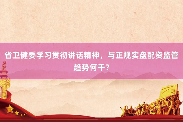 省卫健委学习贯彻讲话精神，与正规实盘配资监管趋势何干？