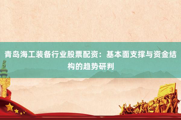 青岛海工装备行业股票配资：基本面支撑与资金结构的趋势研判