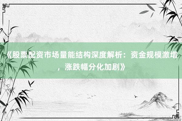 《股票配资市场量能结构深度解析：资金规模激增，涨跌幅分化加剧》
