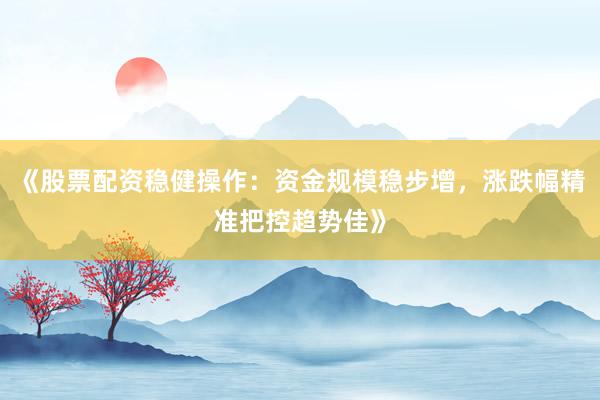 《股票配资稳健操作：资金规模稳步增，涨跌幅精准把控趋势佳》