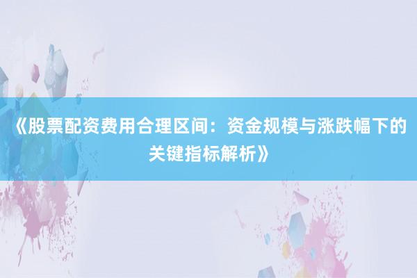 《股票配资费用合理区间：资金规模与涨跌幅下的关键指标解析》