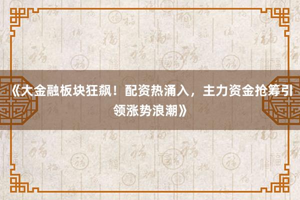 《大金融板块狂飙！配资热涌入，主力资金抢筹引领涨势浪潮》