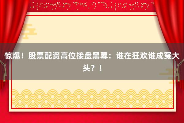 惊爆！股票配资高位接盘黑幕：谁在狂欢谁成冤大头？！