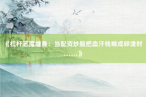 《杠杆恶魔缠身：当配资炒股把血汗钱啃成碎渣时……》