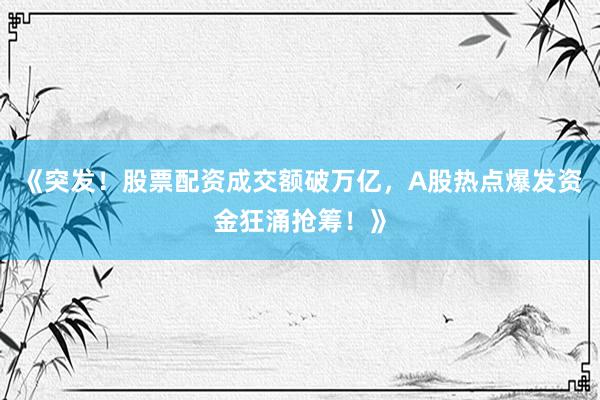 《突发！股票配资成交额破万亿，A股热点爆发资金狂涌抢筹！》