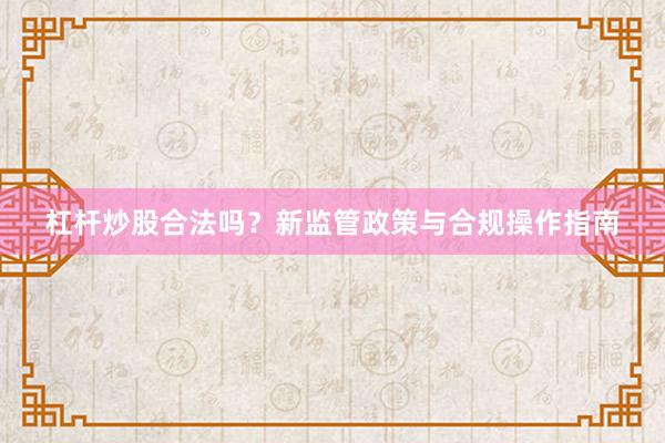 杠杆炒股合法吗？新监管政策与合规操作指南
