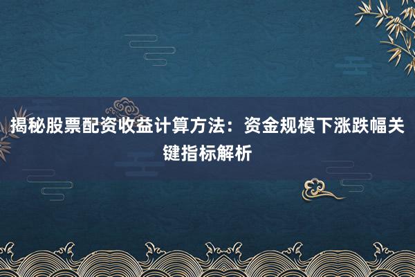 揭秘股票配资收益计算方法：资金规模下涨跌幅关键指标解析