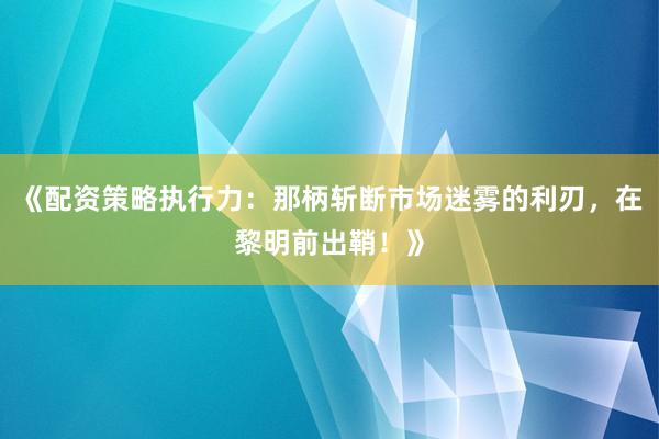 《配资策略执行力：那柄斩断市场迷雾的利刃，在黎明前出鞘！》