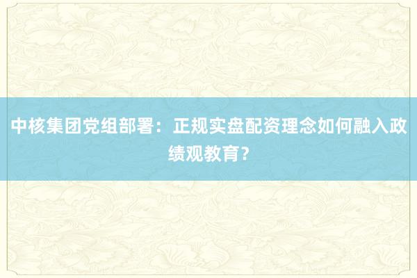 中核集团党组部署：正规实盘配资理念如何融入政绩观教育？