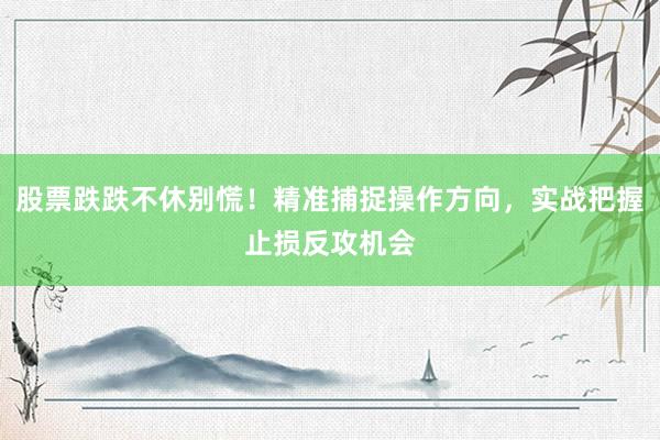 股票跌跌不休别慌！精准捕捉操作方向，实战把握止损反攻机会