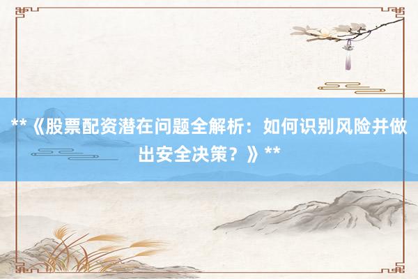 **《股票配资潜在问题全解析：如何识别风险并做出安全决策？》**