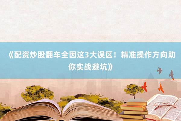 《配资炒股翻车全因这3大误区！精准操作方向助你实战避坑》