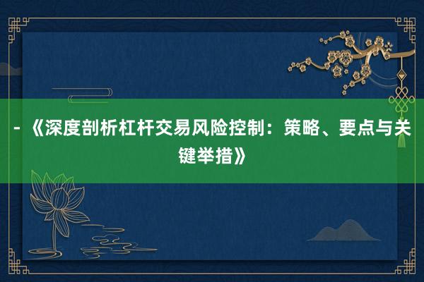 - 《深度剖析杠杆交易风险控制：策略、要点与关键举措》