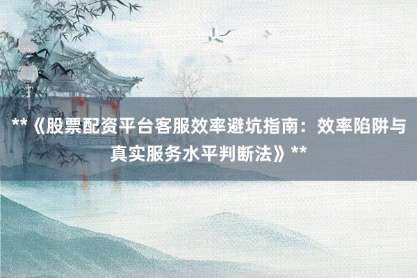 **《股票配资平台客服效率避坑指南：效率陷阱与真实服务水平判断法》**