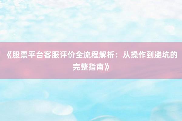 《股票平台客服评价全流程解析：从操作到避坑的完整指南》